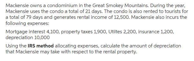 Mackensie owns a condominium in the Great Smokey Mountains. During the year,
Mackensie uses the condo a total of 21 days. The condo is also rented to tourists for
a total of 79 days and generates rental income of 12,500. Mackensie also incurs the
following expenses:
Mortgage interest 4,100, property taxes 1,900, Utiites 2,200, insurance 1,200,
depreciation 10,000
Using the IRS method allocating expenses, calculate the amount of depreciation
that Mackensie may take with respect to the rental property.