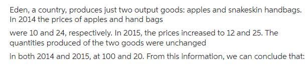 Eden, a country, produces just two output goods: apples and snakeskin handbags.
In 2014 the prices of apples and hand bags
were 10 and 24, respectively. In 2015, the prices increased to 12 and 25. The
quantities produced of the two goods were unchanged
in both 2014 and 2015, at 100 and 20. From this information, we can conclude that: