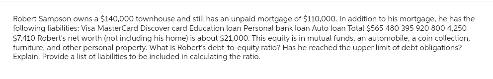 Robert Sampson owns a $140,000 townhouse and still has an unpaid mortgage of $110,000. In addition to his mortgage, he has the
following liabilities: Visa MasterCard Discover card Education loan Personal bank loan Auto loan Total $565 480 395 920 800 4,250
$7,410 Robert's net worth (not including his home) is about $21,000. This equity is in mutual funds, an automobile, a coin collection,
furniture, and other personal property. What is Robert's debt-to-equity ratio? Has he reached the upper limit of debt obligations?
Explain. Provide a list of liabilities to be included in calculating the ratio.