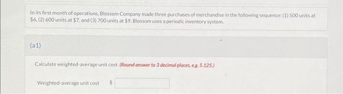 In its first month of operations, Blossom Company made three purchases of merchandise in the following sequence: (1) 500 units at
$6, (2) 600 units at $7, and (3) 700 units at $9. Blossom uses a periodic inventory system.
(a1)
Calculate weighted-average unit cost. (Round answer to 3 decimal places, eg. 5.125.)
Weighted average unit cost $