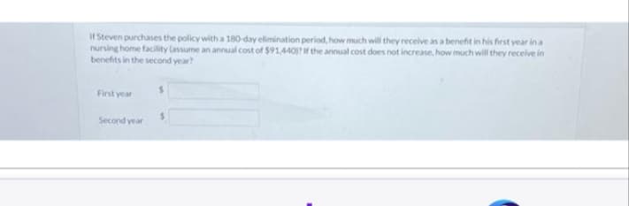 If Steven purchases the policy with a 180-day elimination period, how much will they receive as a benefit in his first year in a
nursing home facility (assume an annual cost of $91,440)? If the annual cost does not increase, how much will they receive in
benefits in the second year?
First year
Second year
S
S