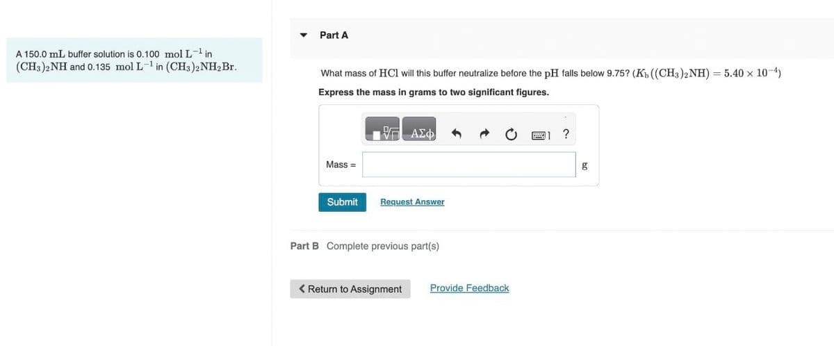 A 150.0 mL buffer solution is 0.100 mol L-¹ in
(CH3)2NH and 0.135 mol L-1 in (CH3)2NH2 Br.
▾
Part A
What mass of HCI will this buffer neutralize before the pH falls below 9.75? (Kb ((CH3)2NH) = 5.40 × 10-4)
Express the mass in grams to two significant figures.
ΜΕ ΑΣΦ
Mass=
Submit
Request Answer
Part B Complete previous part(s)
Return to Assignment
Provide Feedback
1 ?
g