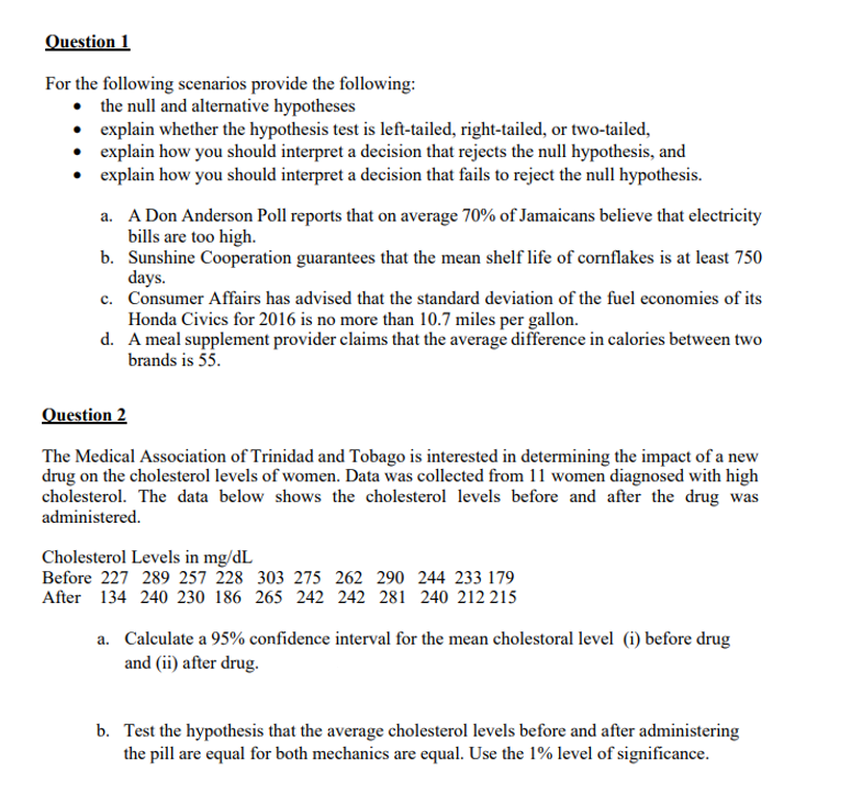 Question 1
For the following scenarios provide the following:
• the null and alternative hypotheses
• explain whether the hypothesis test is left-tailed, right-tailed, or two-tailed,
• explain how you should interpret a decision that rejects the null hypothesis, and
explain how you should interpret a decision that fails to reject the null hypothesis.
a. A Don Anderson Poll reports that on average 70% of Jamaicans believe that electricity
bills are too high.
b. Sunshine Cooperation guarantees that the mean shelf life of cornflakes is at least 750
days.
c. Consumer Affairs has advised that the standard deviation of the fuel economies of its
Honda Civics for 2016 is no more than 10.7 miles per gallon.
d. A meal supplement provider claims that the average difference in calories between two
brands is 55.
Question 2
The Medical Association of Trinidad and Tobago is interested in determining the impact of a new
drug on the cholesterol levels of women. Data was collected from 11 women diagnosed with high
cholesterol. The data below shows the cholesterol levels before and after the drug was
administered.
Cholesterol Levels in mg/dL
Before 227 289 257 28 303 275 262 290 244 233 179
After 134 240 230 186 265 242 242 281 240 212 215
a. Calculate a 95% confidence interval for the mean cholestoral level (i) before drug
and (ii) after drug.
b. Test the hypothesis that the average cholesterol levels before and after administering
the pill are equal for both mechanics are equal. Use the 1% level of significance.
