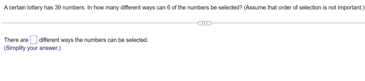 A certain lottery has 39 numbers. In how many different ways can 6 of the numbers be selected? (Assume that order of selection is not important.)
There are different ways the numbers can be selected.
(Simplify your answer.)