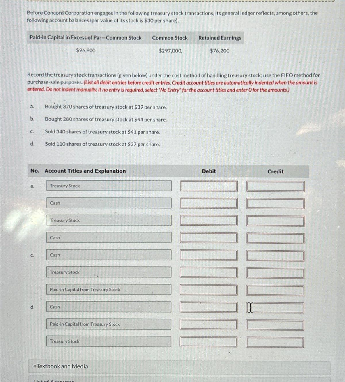 Before Concord Corporation engages in the following treasury stock transactions, its general ledger reflects, among others, the
following account balances (par value of its stock is $30 per share).
Paid-in Capital in Excess of Par-Common Stock
a.
b.
C.
d.
Record the treasury stock transactions (given below) under the cost method of handling treasury stock; use the FIFO method for
purchase-sale purposes. (List all debit entries before credit entries. Credit account titles are automatically indented when the amount is
entered. Do not indent manually. If no entry is required, select "No Entry" for the account titles and enter O for the amounts.)
a.
No. Account Titles and Explanation
C.
d.
Bought 370 shares of treasury stock at $39 per share.
Bought 280 shares of treasury stock at $44 per share.
Sold 340 shares of treasury stock at $41 per share.
Sold 110 shares of treasury stock at $37 per share.
Treasury Stock
Cash
$96,800
Treasury Stock
Cash
Cash
Treasury Stock
Paid-in Capital from Treasury Stock
Cash
Paid-in Capital from Treasury Stock
Treasury Stock
Common Stock
eTextbook and Media
List of A
$297,000,
Retained Earnings
$76,200
Debit
Credit