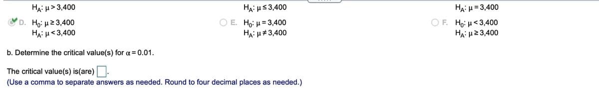 HẠ: µ> 3,400
HA: µs3,400
HA: H= 3,400
D. H : μ2 3,400
HA: H<3,400
O E. Ho: µ= 3,400
HA: µ#3,400
O F. Ho: µ< 3,400
HA : μ23,400
b. Determine the critical value(s) for a = 0.01.
The critical value(s) is(are).
(Use a comma to separate answers as needed. Round to four decimal places as needed.)
