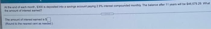 At the end of each month, $300 is deposited into a savings account paying 2.9% interest compounded monthly. The balance after 11 years wil be $46,579.29. What
the amount of interest eamed?
A.....
The amount of interest earned is S
(Round to the nearest cent as needed.)
