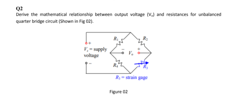 Q2
Derive the mathematical relationship between output voltage (V.) and resistances for unbalanced
quarter bridge circuit (Shown in Fig 02).
R2
V, = supply
voltage
V.
R3 = strain gage
Figure 02
