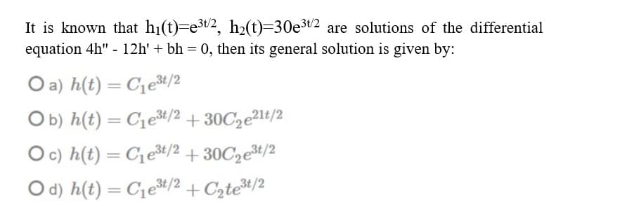 It is known that hi(t)=e3t2, h2(t)=30e³t2 are solutions of the differential
equation 4h" - 12h' + bh = 0, then its general solution is given by:
O a) h(t) = C1e%/2
Ob) h(t) = C1e#/2 + 30C2e²1t/2
O c) h(t) = C1et/2 + 30C2e#/2
O d) h(t) = C1e#/2 + Cztet/2
