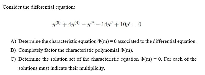 Consider the differential equation:
y(5) + 4y(4) – y" – 14y" + 10y' = 0
A) Determine the characteristic equation (m) =0 associated to the differential equation.
B) Completely factor the characteristic polynomial O(m).
C) Determine the solution set of the characteristic equation D(m) = 0. For each of the
solutions must indicate their multiplicity.
