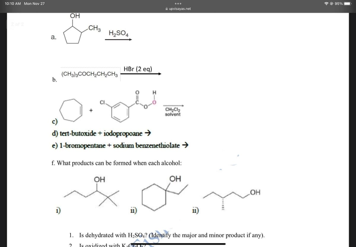 10:10 AM Mon Nov 27
2 of 2
a.
b.
OH
CH3
i)
H₂SO4
(CH3)3COCH₂CH₂CH3
HBr (2 eq)
H
0.84
c)
d) tert-butoxide + iodopropoane →
e) 1-bromopentane + sodium benzenethiolate →
upvisayas.net
CH₂Cl₂
solvent
f. What products can be formed when each alcohol:
OH
OH
OH
1. Is dehydrated with H₂SO4? (Identify the major and minor product if any).
2
Is oxidized with Ka
@ 95%