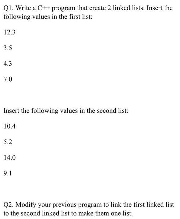 Q1. Write a C++ program that create 2 linked lists. Insert the
following values in the first list:
12.3
3.5
4.3
7.0
Insert the following values in the second list:
10.4
5.2
14.0
9.1
Q2. Modify your previous program to link the first linked list
to the second linked list to make them one list.
