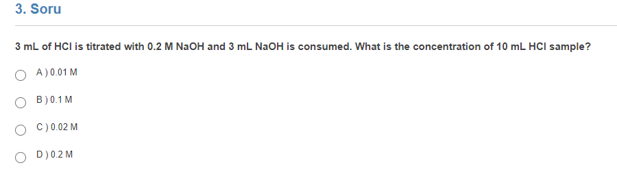 3. Soru
3 mL of HCI is titrated with 0.2 M NaOH and 3 mL NaOH is consumed. What is the concentration of 10 mL HCI sample?
O A)0.01 M
O B)0.1 M
O C)0.02 M
O D)0.2 M
