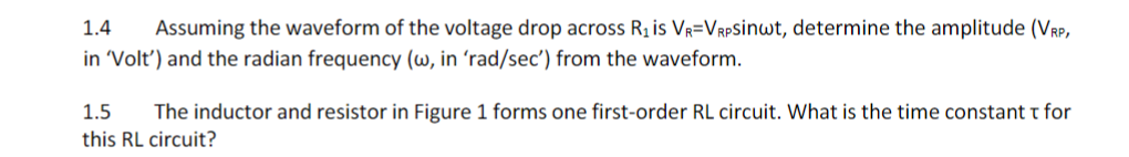 1.4
Assuming the waveform of the voltage drop across Ri is Vr=VRPSinwt, determine the amplitude (Vrp,
in Volt') and the radian frequency (w, in 'rad/sec') from the waveform.
1.5
The inductor and resistor in Figure 1 forms one first-order RL circuit. What is the time constant t for
this RL circuit?
