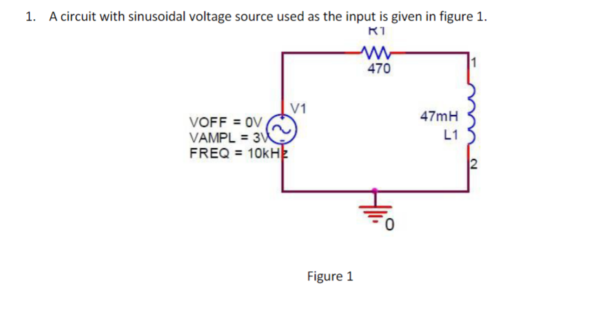 1. A circuit with sinusoidal voltage source used as the input is given in figure 1.
470
V1
47mH
VOFF = OV
VAMPL = 3
FREQ = 10kH2
L1
2
Figure 1
