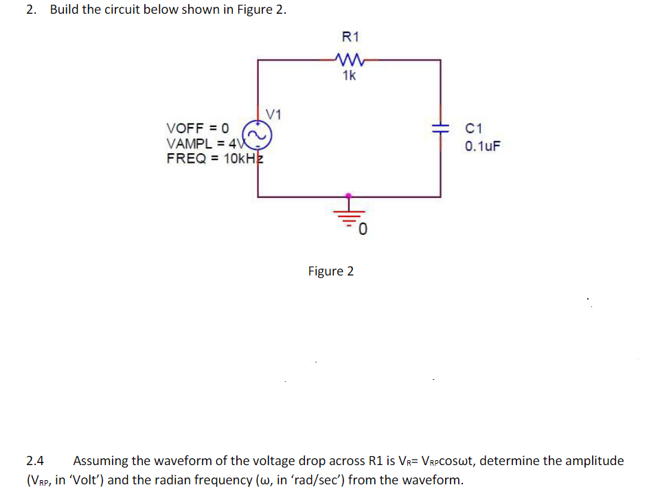 2. Build the circuit below shown in Figure 2.
R1
1k
V1
VOFF = 0
VAMPL = 4W
FREQ = 10kHz
C1
0.1uF
Figure 2
2.4
Assuming the waveform of the voltage drop across R1 is VR= VRPCOSWT, determine the amplitude
(VRP, in Volt') and the radian frequency (w, in 'rad/sec') from the waveform.
