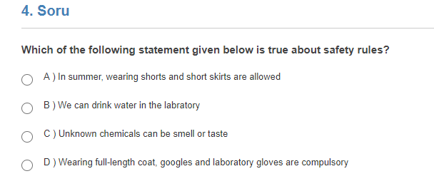 4. Soru
Which of the following statement given below is true about safety rules?
A) In summer, wearing shorts and short skirts are allowed
B) We can drink water in the labratory
C) Unknown chemicals can be smell or taste
D) Wearing full-length coat, googles and laboratory gloves are compulsory
