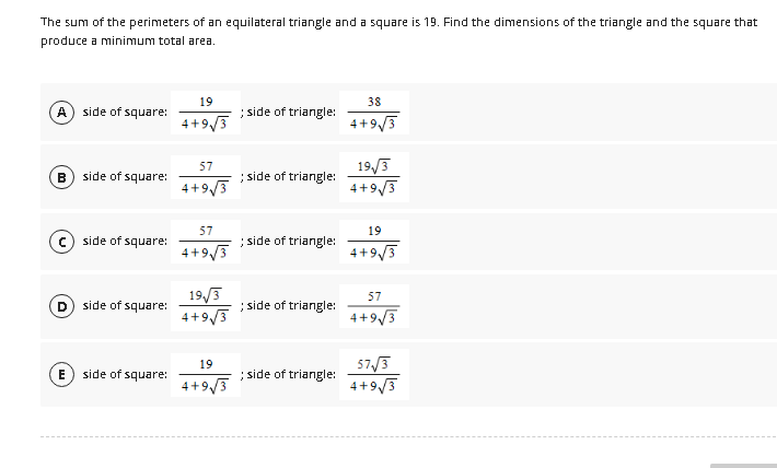 The sum of the perimeters of an equilateral triangle and a square is 19. Find the dimensions of the triangle and the square that
produce a minimum total area.
A side of square:
B
D
side of square:
side of square:
side of square:
side of square:
19
4+9√3
57
4+9√3
57
4+9√3
19√√3
4+9√√3
19
4+9√3
; side of triangle:
; side of triangle:
; side of triangle:
; side of triangle:
; side of triangle:
38
4+9√ √3
19√√/3
4+9√3
19
4+9√3
57
4+9√3
57√√3
4+9√√3