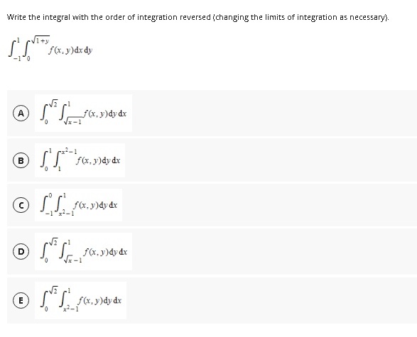 Write the integral with the order of integration reversed (changing the limits of integration as necessary).
ISTO
-1 0
℗ [.
A
B
f(x,y) dx dy
D
0
© Sist
-1x²-1
E
0 1
0
f(x, y)dy dx
f(x, y)dy dx
f(x,y)dy dx
1
2ƒ(x, y)dy dx
√x-1
-√2 cl
Ⓒ√√_ƒ«.
25₁_ƒ(x,y) dy dx
0 x²-1