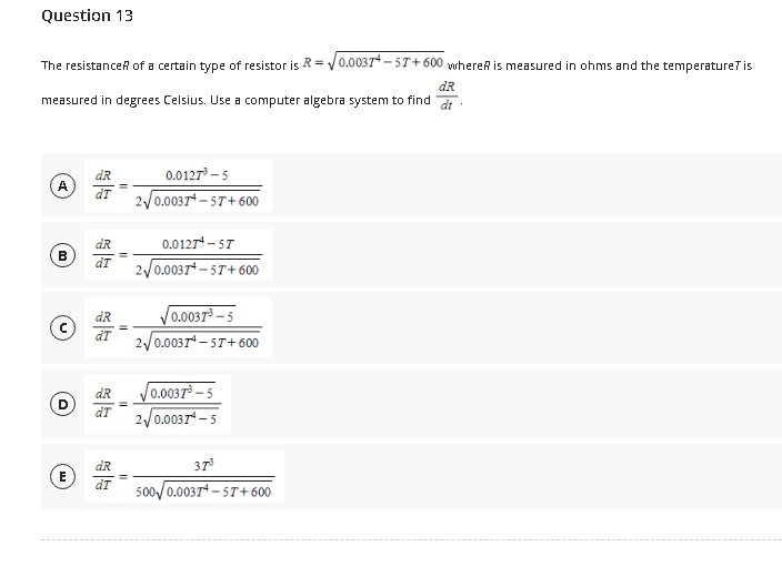 Question 13
The resistance of a certain type of resistor is R=0.0037-57+600 where is measured in ohms and the temperature? is
dR
measured in degrees Celsius. Use a computer algebra system to find dt.
A
B
D
E
dR
dT
dR
dT
dR
ar
dR
dT
dR
dT
0.0127³-5
2√0.0037+-57+600
0.0127¹-5T
2√0.0037+-57+600
√0.0037³-5
2√√0.0037¹-57+600
0.0037³-5
2√0.00374-5
37³
500 0.0037-57+600