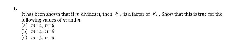 1.
It has been shown that if m divides n, then Fm is a factor of Fn. Show that this is true for the
following values of m and n.
(a) m=2, n=6
(b) m=4, n=8
(c) m-3, n=9