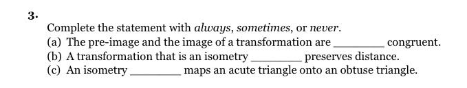 3.
Complete the statement with always, sometimes, or never.
(a) The pre-image and the image of a transformation are_
(b) A transformation that is an isometry.
(c) An isometry.
congruent.
preserves distance.
maps an acute triangle onto an obtuse triangle.