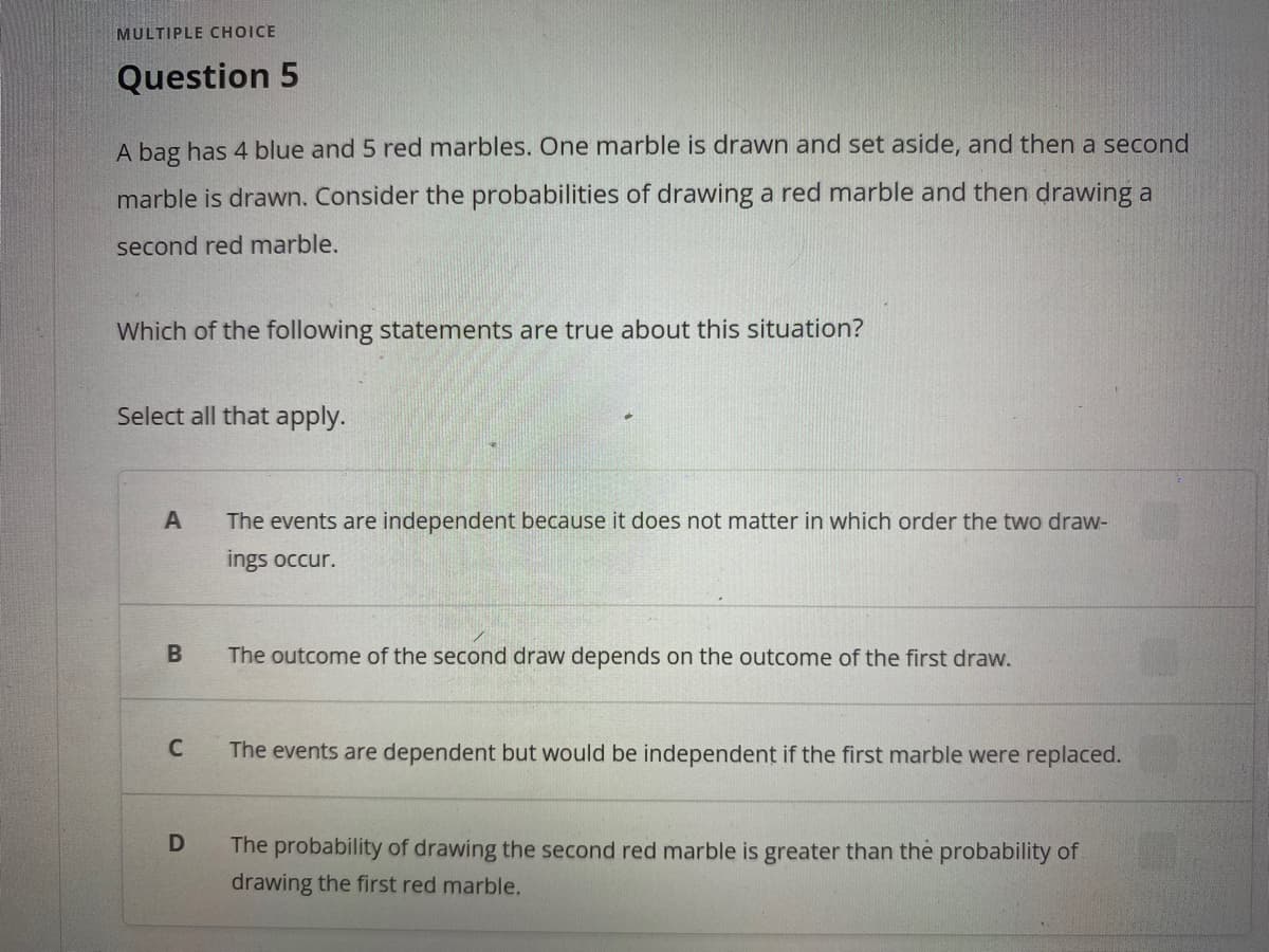 MULTIPLE CHOICE
Question 5
A bag has 4 blue and 5 red marbles. One marble is drawn and set aside, and then a second
marble is drawn. Consider the probabilities of drawing a red marble and then drawing a
second red marble.
Which of the following statements are true about this situation?
Select all that apply.
A
The events are independent because it does not matter in which order the two draw-
ings occur.
B
The outcome of the second draw depends on the outcome of the first draw.
C
The events are dependent but would be independent if the first marble were replaced.
D
The probability of drawing the second red marble is greater than the probability of
drawing the first red marble.