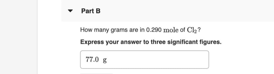 Part B
How many grams are in 0.290 mole of Cl2 ?
Express your answer to three significant figures.
77.0 g
