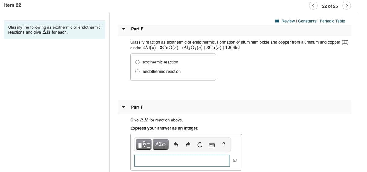 Item 22
22 of 25
I Review I Constants I Periodic Table
Classify the following as exothermic or endothermic
reactions and give AH for each.
Part E
Classify reaction as exothermic or endothermic. Formation of aluminum oxide and copper from aluminum and copper (II)
oxide: 2Al(s)+3CuO(s)→Al2O3(s)+3Cu(s)+1204kJ
exothermic reaction
O endothermic reaction
Part F
Give AH for reaction above.
Express your answer as an integer.
?
kJ
