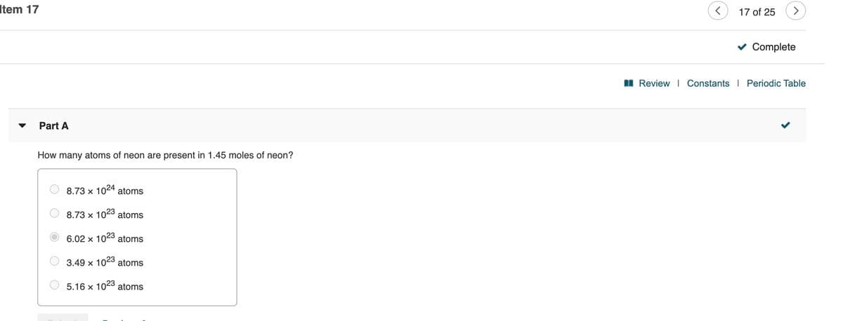 Item 17
17 of 25
>
Complete
I Review | Constants I Periodic Table
Part A
How many atoms of neon are present in 1.45 moles of neon?
8.73 x 1024 atoms
8.73 x 1023
atoms
6.02 x 1023 atoms
3.49 x 1023 atoms
5.16 x 1023 atoms
