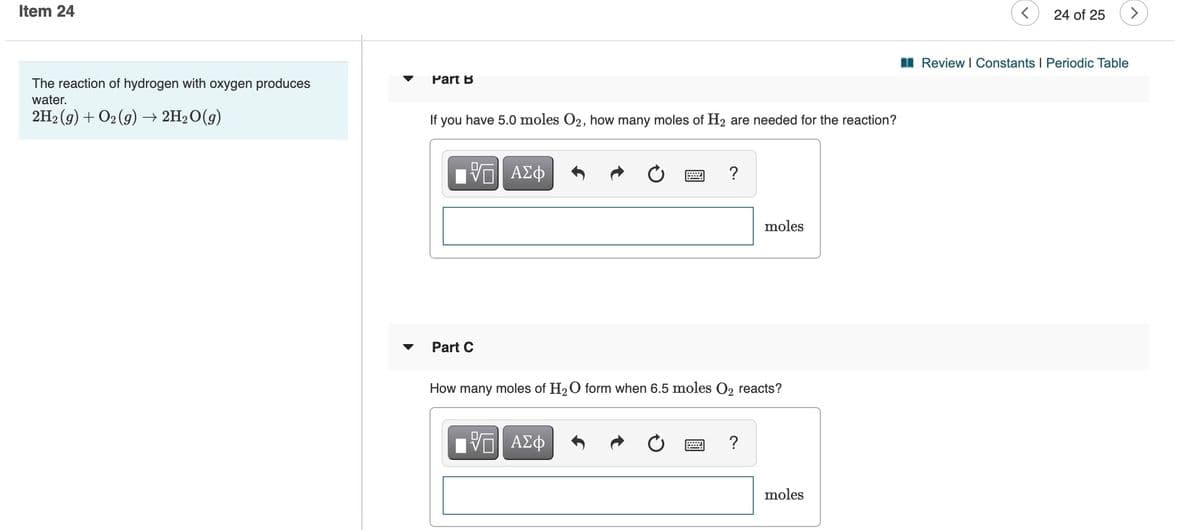 Item 24
24 of 25
I Review I Constants I Periodic Table
The reaction of hydrogen with oxygen produces
Part B
water.
2H2 (g) + O2 (9) → 2H2O(g)
If you have 5.0 moles O2, how many moles of H2 are needed for the reaction?
?
moles
Part C
How
many
moles of H2 O form when 6.5 moles O2 reacts?
?
moles
