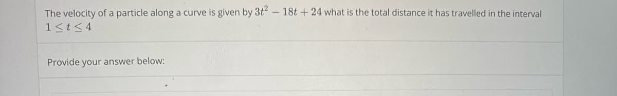 The velocity of a particle along a curve is given by 3t² - 18t + 24 what is the total distance it has travelled in the interval
1 ≤ t ≤ 4
Provide your answer below: