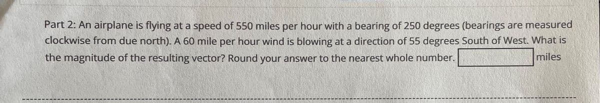 Part 2: An airplane is flying at a speed of 550 miles per hour with a bearing of 250 degrees (bearings are measured
clockwise from due north). A 60 mile per hour wind is blowing at a direction of 55 degrees South of West. What is
the magnitude of the resulting vector? Round your answer to the nearest whole number.
miles
