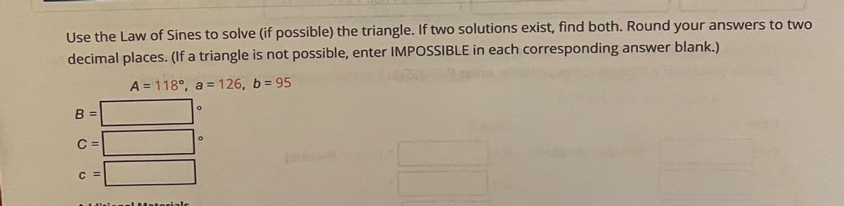 Use the Law of Sines to solve (if possible) the triangle. If two solutions exist, find both. Round your answers to two
decimal places. (If a triangle is not possible, enter IMPOSSIBLE in each corresponding answer blank.)
A = 118°, a = 126, b = 95
C
Materials
