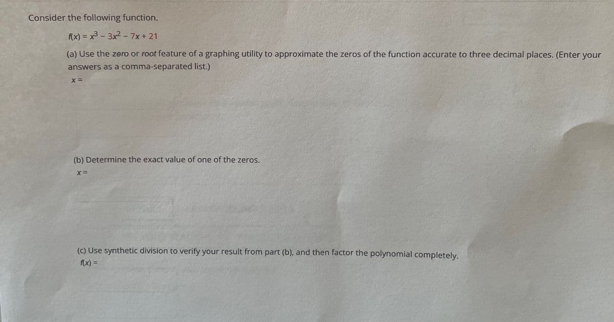 Consider the following function.
f(x) = x - 3x? - 7x+ 21
(a) Use the zero or root feature of a graphing utility to approximate the zeros of the function accurate to three decimal places. (Enter your
answers as a comma-separated list.)
(b) Determine the exact value of one of the zeros.
(c) Use synthetic division to verify your result from part (b), and then factor the polynomial completely.
f(x) =
