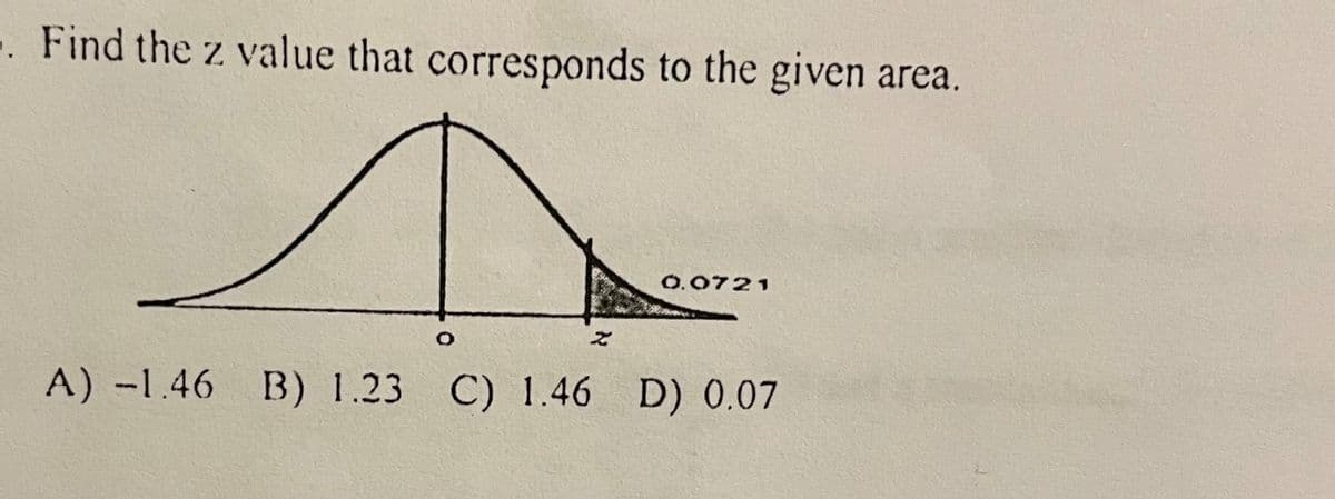 .. Find the z value that corresponds to the given area.
D
A) -1.46 B) 1.23 C) 1.46 D) 0.07
Z
0.0721