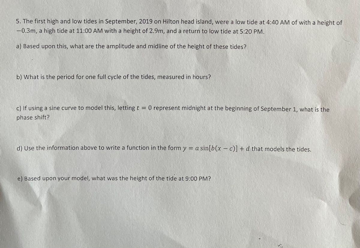 5. The first high and low tides in September, 2019 on Hilton head island, were a low tide at 4:40 AM of with a height of
-0.3m, a high tide at 11:00 AM with a height of 2.9m, and a return to low tide at 5:20 PM.
a) Based upon this, what are the amplitude and midline of the height of these tides?
b) What is the period for one full cycle of the tides, measured in hours?
c) If using a sine curve to model this, lettingt = 0 represent midnight at the beginning of September 1, what is the
%3D
phase shift?
d) Use the information above to write a function in the form y = a sin[b(x – c)] + d that models the tides.
e) Based upon your model, what was the height of the tide at 9:00 PM?
