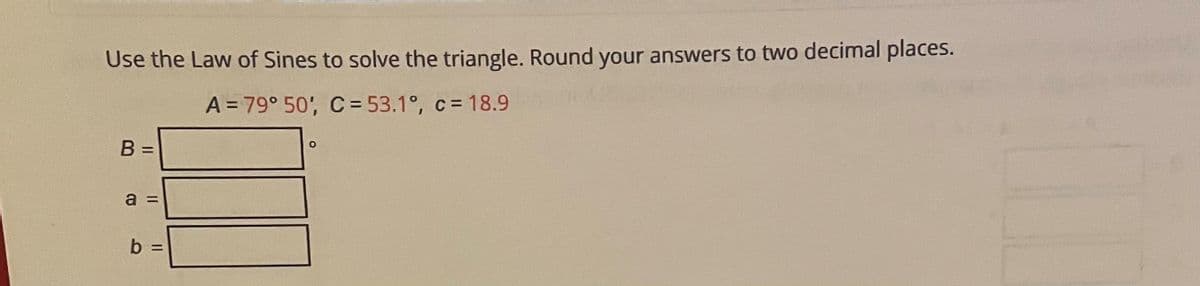 Use the Law of Sines to solve the triangle. Round your answers to two decimal places.
A = 79° 50', C = 53.1°, c = 18.9
B =
a
b =
%3D
Il II
