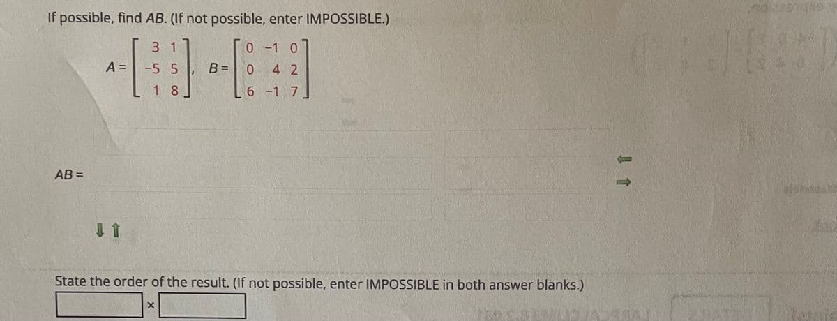 If possible, find AB. (If not possible, enter IMPOSSIBLE.)
3 1
0 -1 0
A =
-5 5
B =
4 2
%3D
1 8
6 -1 7
AB =
%3D
State the order of the result. (If not possible, enter IMPOSSIBLE in both answer blanks.)

