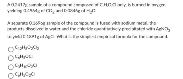 A 0.2417g sample of a compound composed of C,H,O,CI only, is burned in oxygen
yielding 0.4964g of CO2 and 0.0846g of H2O.
A separate 0.1696g sample of the compound is fused with sodium metal, the
products dissolved in water and the chloride quantitatively precipitated with AgNO3
to yield 0.1891g of AgCl. What is the simplest empirical formula for the compound.
C12H8O2Cl2
C6H5OCI
C3H10O2CI
C6H5O2CI