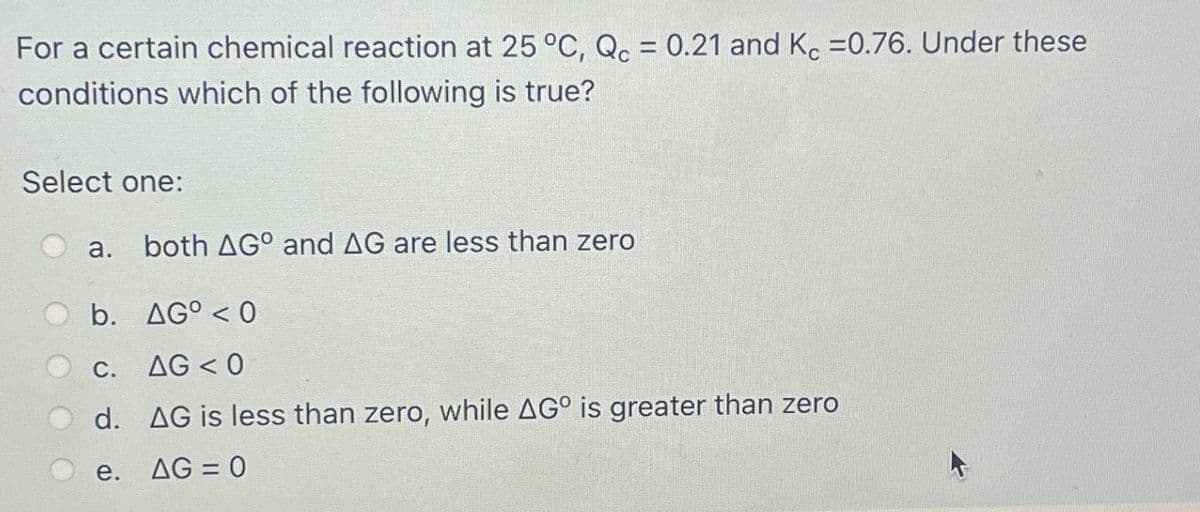 For a certain chemical reaction at 25 °C, Qc = 0.21 and Kc =0.76. Under these
conditions which of the following is true?
Select one:
a.
both AGO and AG are less than zero
b. AG°<0
C.
AG <0
d. AG is less than zero, while AG° is greater than zero
e.
AG=0