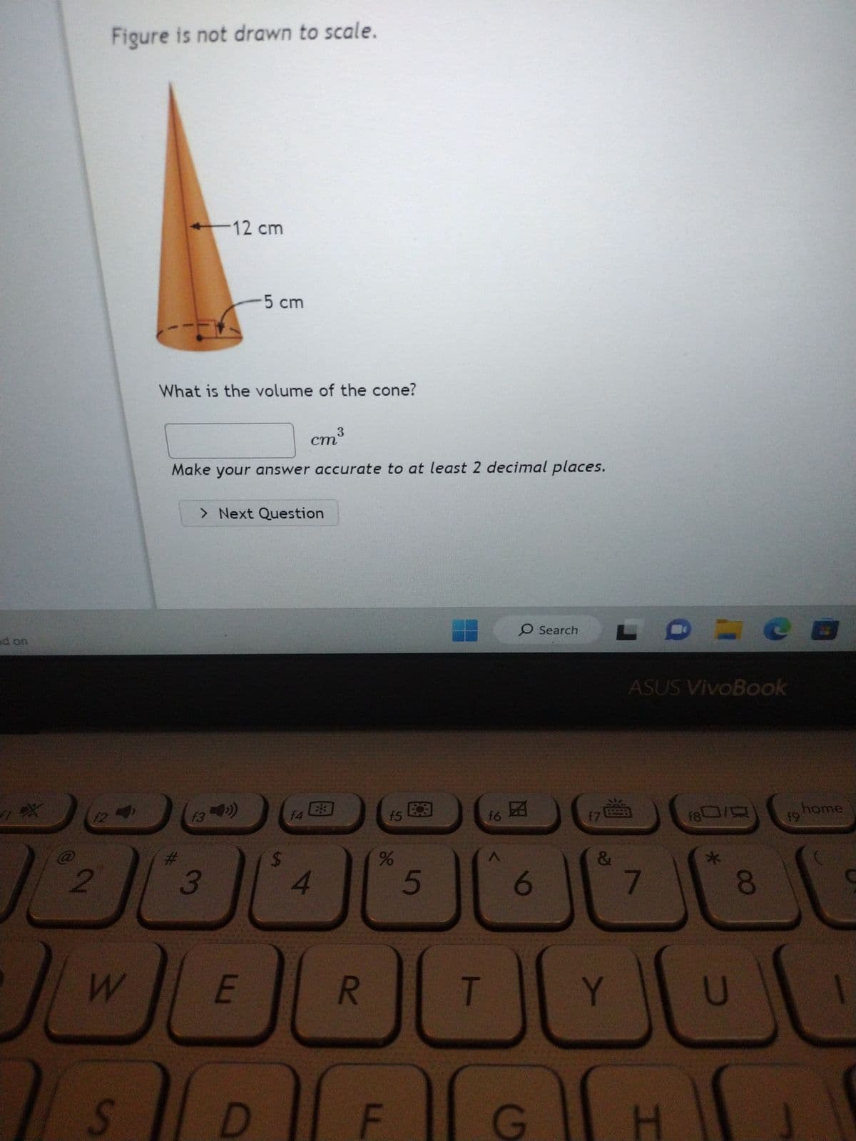 · 우
| 2
12
Figure is not drawn to scale.
W
S
12 cm
What is the volume of the cone?
3
cm³
Make your answer accurate to at least 2 decimal places.
f3
-5 cm
> Next Question
3
E
D
f4
4
83
R
f5
%
F
5
f6
T
A
O Search L
6
G
地
17
ASUS VivoBook
&
7
80/0
8
49
E
Y
0000
H
home