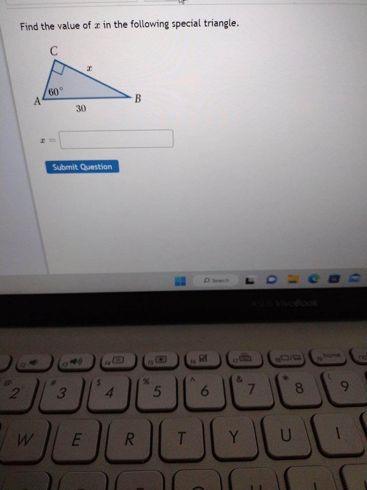 **Title: Solving for x in a Special Triangle**

**Instruction:**
Find the value of \( x \) in the following special triangle.

**Diagram Description:**
The diagram displays a right triangle \( \triangle ABC \) with angle \( A \) measuring \( 60^\circ \). The side \( AB \), which is adjacent to angle \( A \), is labeled with a length of 30 units. The side \( BC \), which is opposite angle \( A \), is labeled as \( x \).

**Problem:**
Calculate the length of \( x \).

**Input Field:**
A text box is provided to enter the calculated value of \( x \).

**Button:**
A "Submit Question" button is located below the input field.