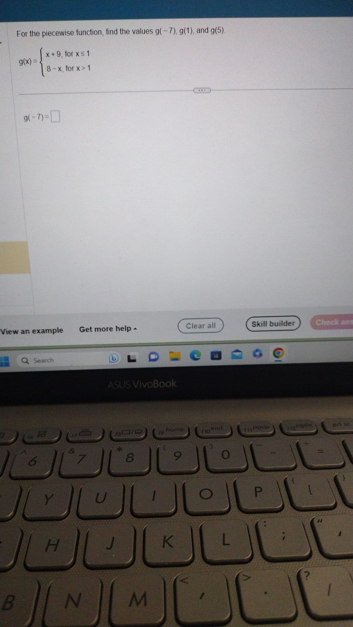 For the piecewise function, find the values g(-7), g(1), and g(5).
x+9, for x ≤ 1
8-x, for x> 1
7
g(x) =
View an example
g(-7)=
B
Q Search
6
Y
47
H
&
الكال
Get more help.
7
▲
N
ASUS VivoBook
FDLCE
180/0 19
8
J
U
M
home
9
www
K
Clear all
flo end
O
O
L
Skill builder
Povp
P
(12 Podn
{
Check ans
prt sc
