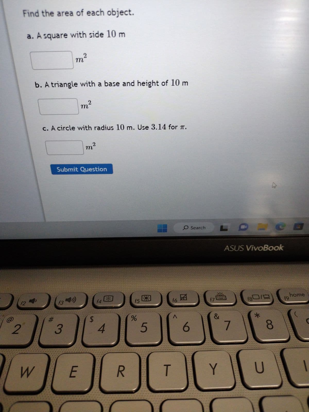 Find the area of each object.
a. A square with side 10 m
f2
2
b. A triangle with a base and height of 10 m
m²
2
W
m²
c. A circle with radius 10 m. Use 3.14 for T.
f3
Submit Question
m²
2
E
f4
$
#
1
(²
4
3
88
R
f5
%
5
f6
A
O Search
团
6
f7
L
&
ASUS VivoBook
7
f80/
A
*
8
19
B
home
T
Y
00 00