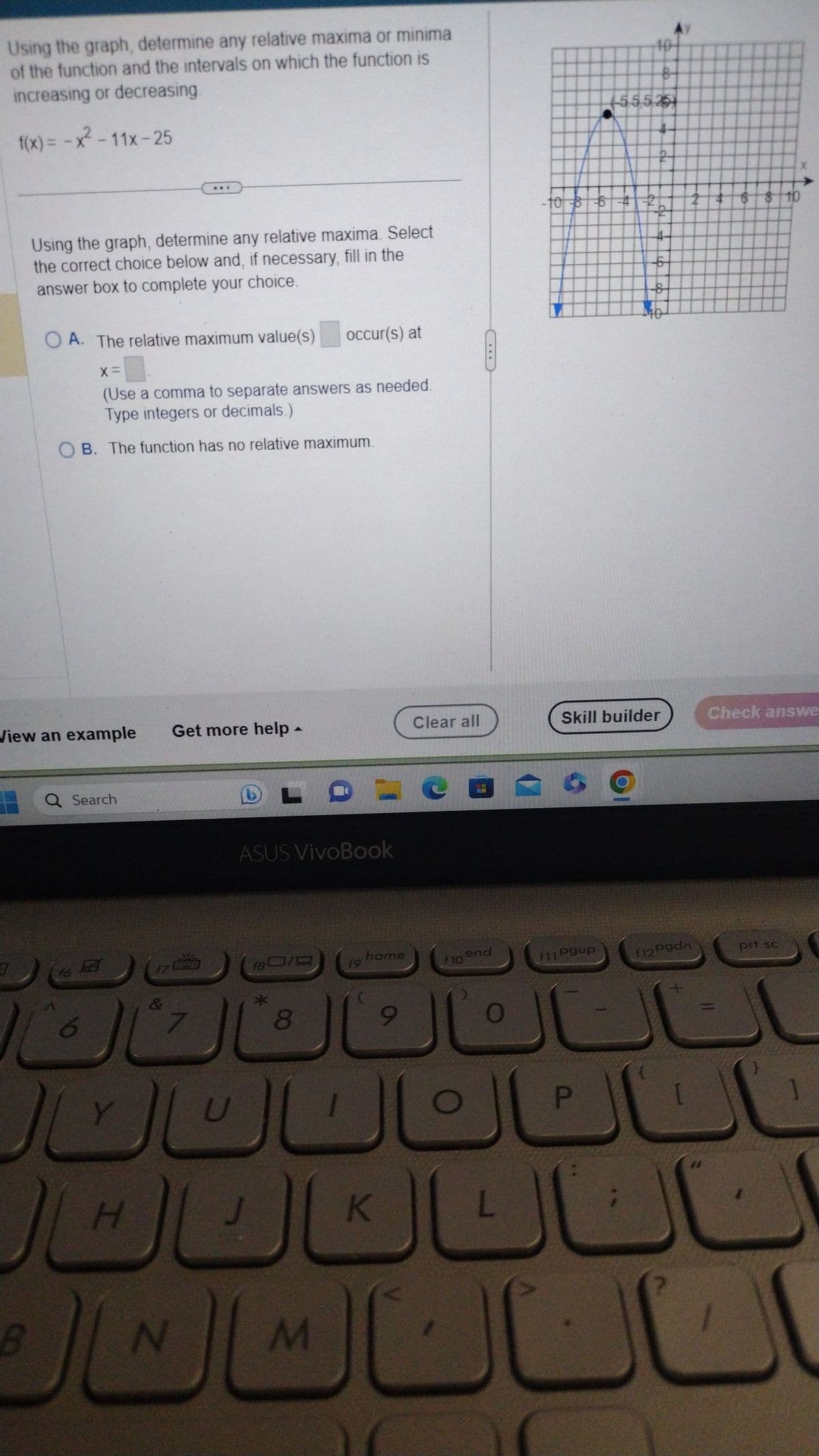 Using the graph, determine any relative maxima or minima
of the function and the intervals on which the function is
increasing or decreasing.
f(x) = -x² - 11x-25
3
Using the graph, determine any relative maxima. Select
the correct choice below and, if necessary, fill in the
answer box to complete your choice.
OA. The relative maximum value(s) occur(s) at
View an example Get more help
B
X =
(Use a comma to separate answers as needed.
Type integers or decimals.)
B. The function has no relative maximum.
Q Search
to B
Y
J
H
&
N
A
ASUS VivoBook
*
LOVC
18010
8
M
f9
home
Clear all
K
F10
***
end
O
L
·
-10 8 6 4 2
f11 Pgup
55525
P
2
b
of
Skill builder
40
f12 Pgdn
[
6 8 10
Check answe
prt sc