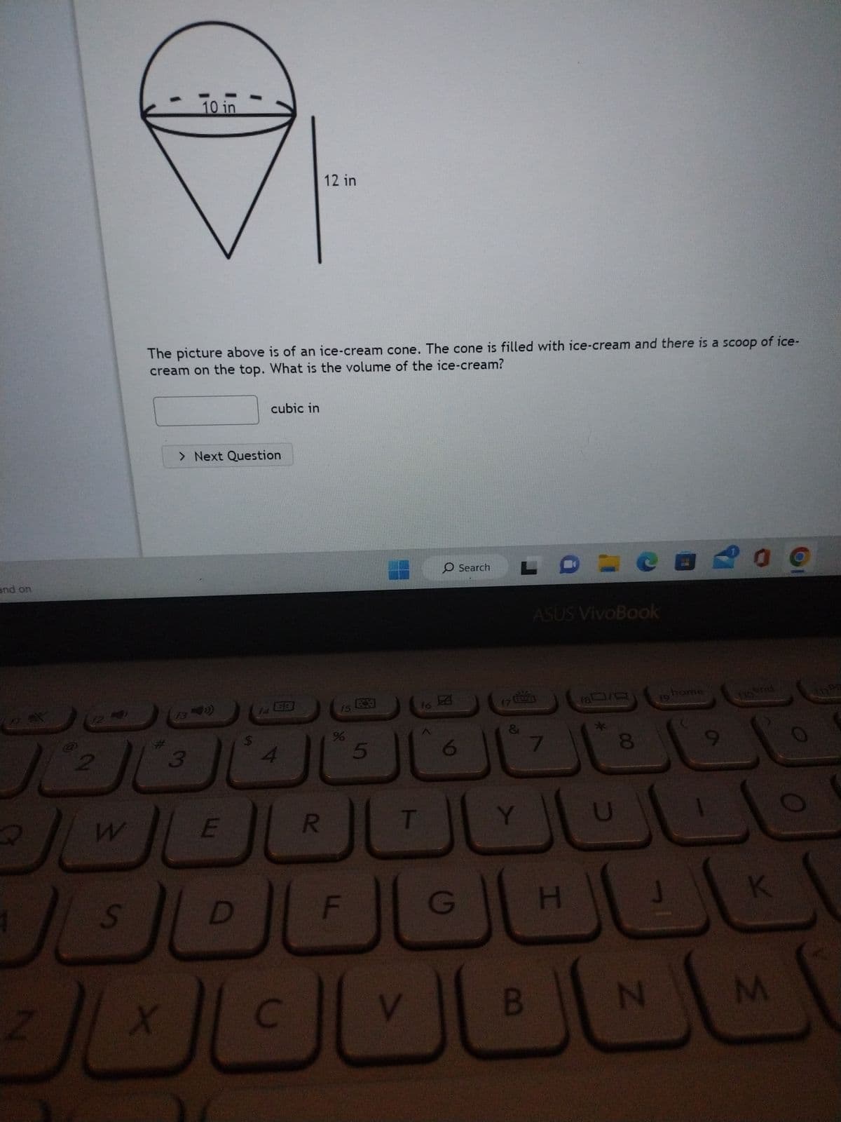 and on
2
Z
2
W
S
X
10 in
The picture above is of an ice-cream cone. The cone is filled with ice-cream and there is a scoop of ice-
cream on the top. What is the volume of the ice-cream?
3
> Next Question
E
D
$
cubic in
f4
C
12 in
R
f5
%
5
f6
T
V
O Search
S
6
G
17
LO
&
Y
B
ASUS VivoBook
7
H
18/0
U
CE
8
N
home
209
9
to end
K
M
Pe