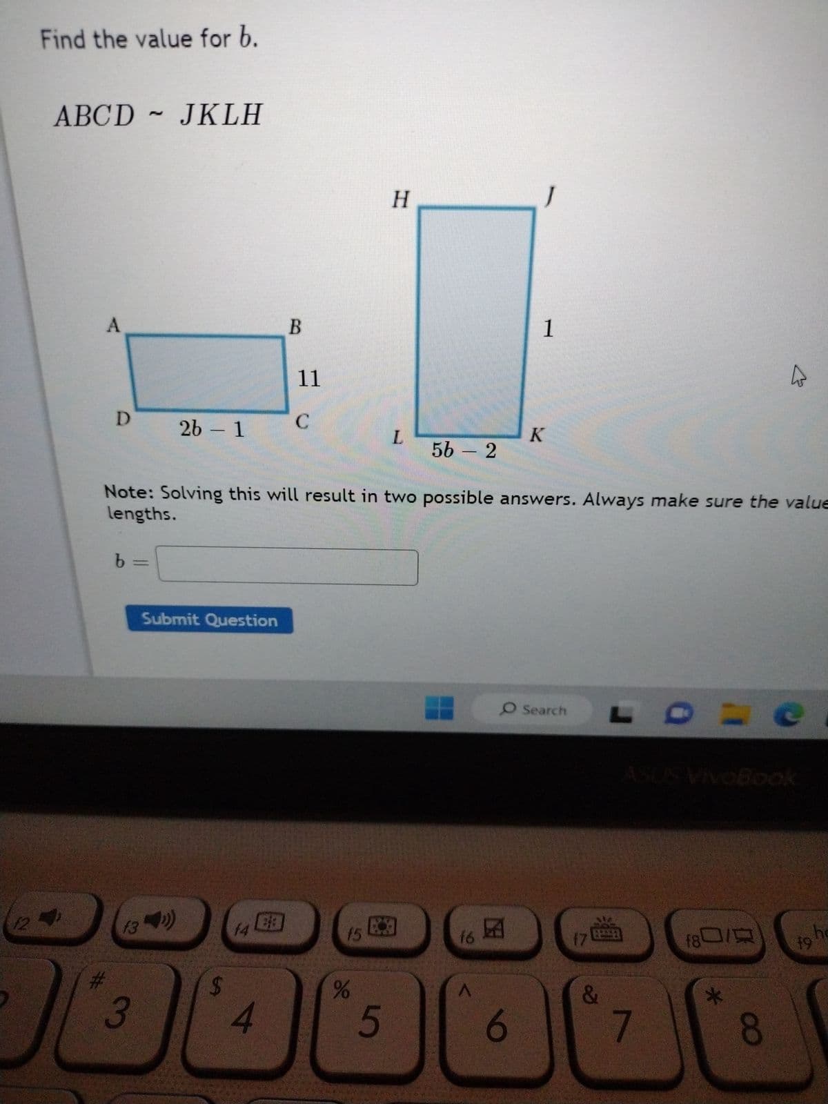 Find the value for b.
ABCD ~ JKLH
A
D
#
b =
2b - 1
f3
(34¹)
3
Submit Question
69
14
B
4
11
C
Note: Solving this will result in two possible answers. Always make sure the value
lengths.
f5
de
H
5
L
56 - 2
f6
J
1
6
K
O Search
170
&
7
(8)
=
*
4
8
19 he