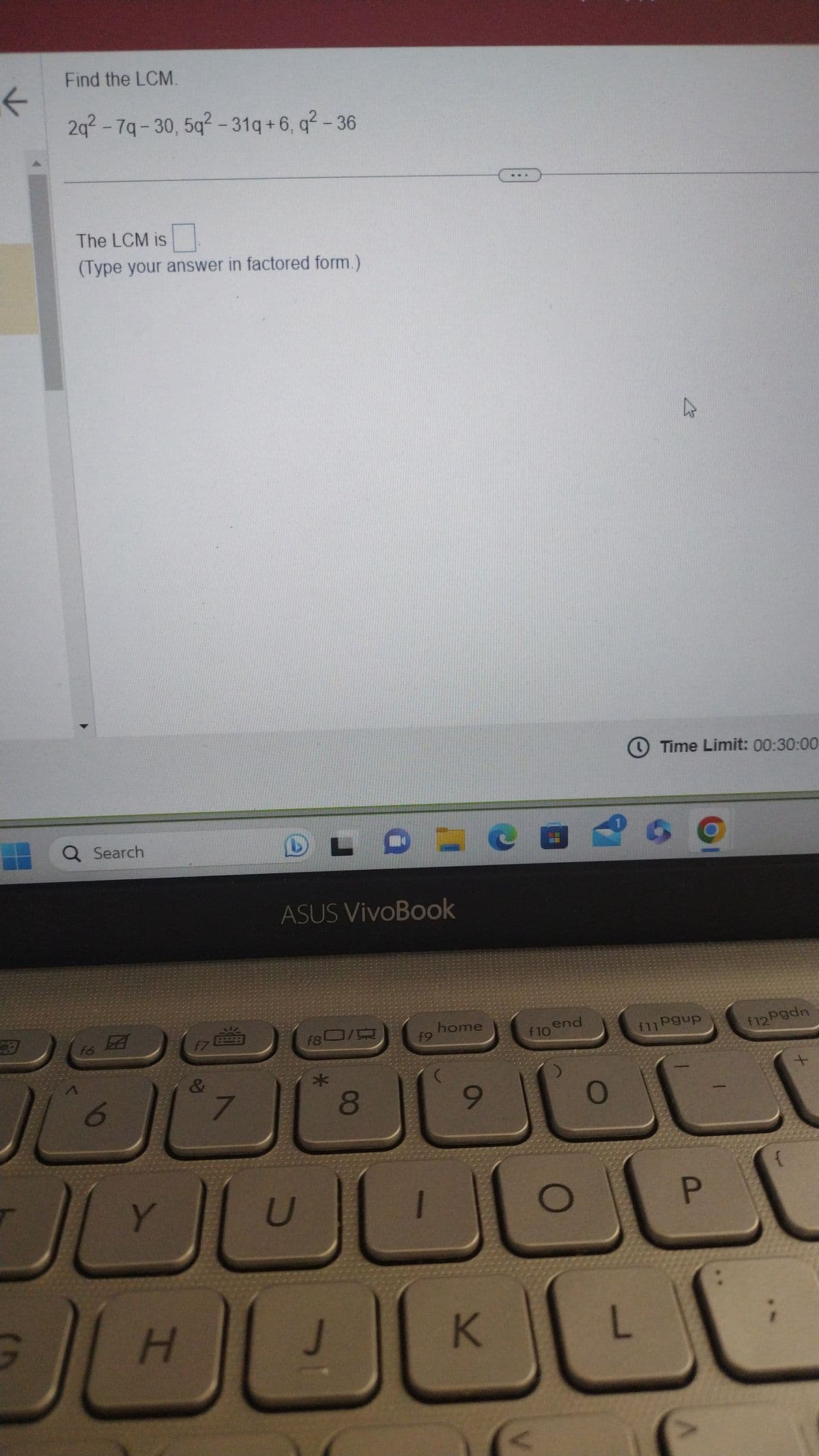 k
Find the LCM.
2q² - 7q-30, 5q²-31q+6, q² - 36
The LCM is
(Type your answer in factored form.)
Q Search
16
JU
Y
H
f7
&
7
ASUS VivoBook
U
f8
3/9
*
8
DICEA
f9
home
9
..
K
f10
end
O
Time Limit: 00:30:00
f11 Pup
L
P
f12Pgdn
{
+