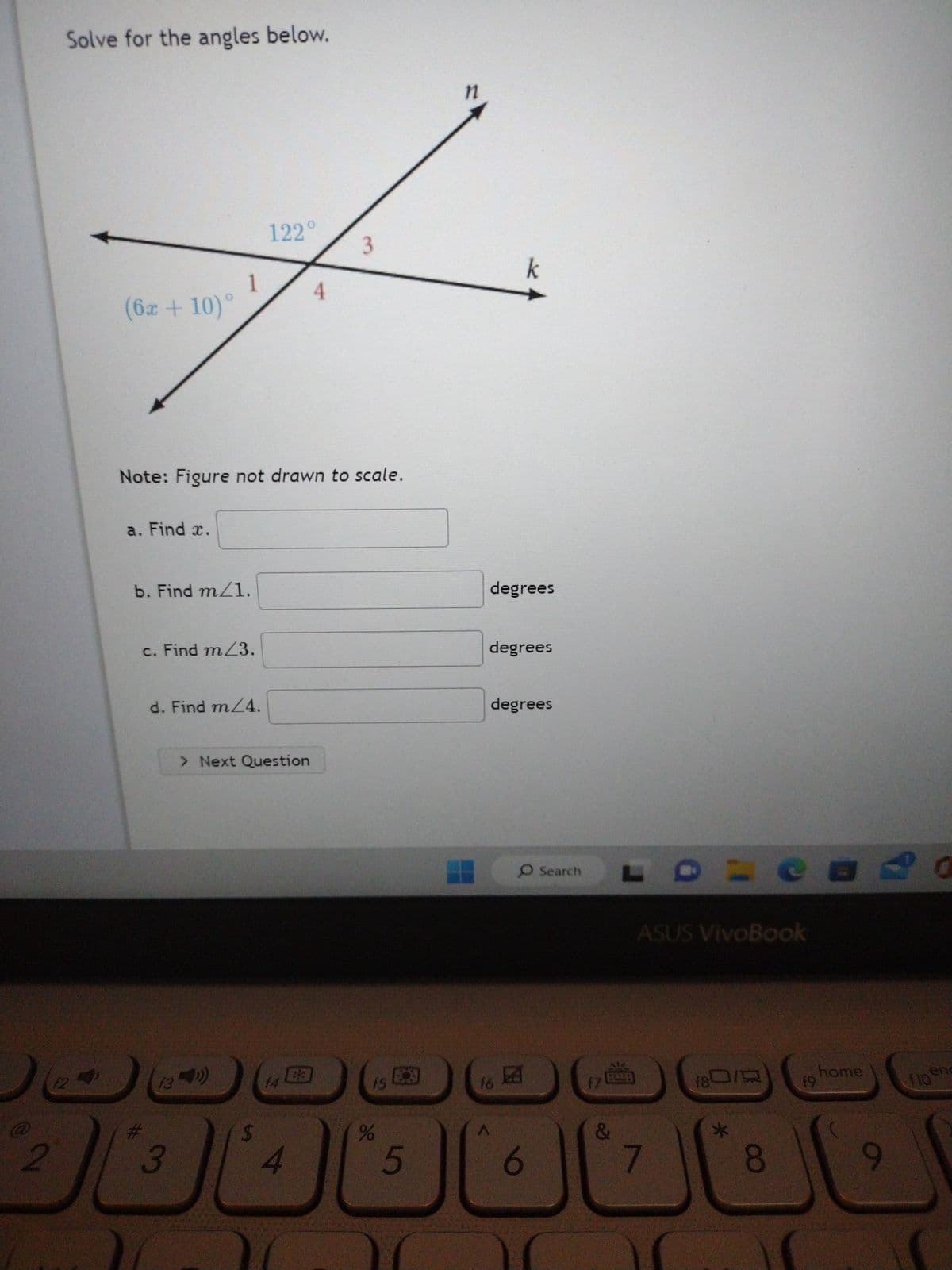 2
Solve for the angles below.
42
(6x +10)°
a. Find x.
1
b. Find m/1.
Note: Figure not drawn to scale.
c. Find m/3.
d. Find m/4.
f3
3
122°
> Next Question
14 EB
4
4
3
%
5
n
degrees
degrees
k
degrees
16
O Search
13
6
17
&
=
ASUS VivoBook
7
f80/9
你
*
OO
19
☐
30
home
9
enc
110